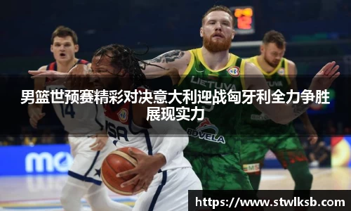 男篮世预赛精彩对决意大利迎战匈牙利全力争胜展现实力