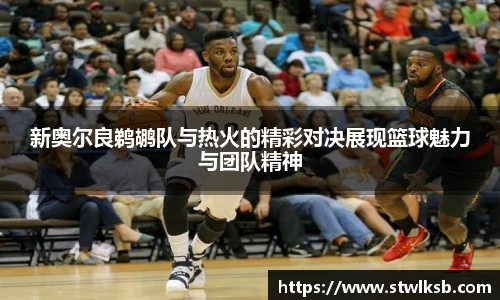 新奥尔良鹈鹕队与热火的精彩对决展现篮球魅力与团队精神