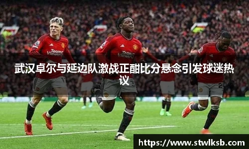 武汉卓尔与延边队激战正酣比分悬念引发球迷热议