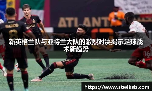 新英格兰队与亚特兰大队的激烈对决揭示足球战术新趋势