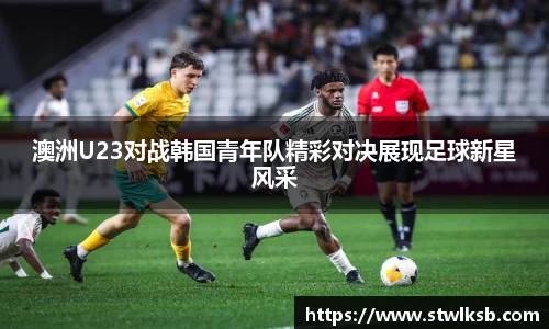 澳洲U23对战韩国青年队精彩对决展现足球新星风采