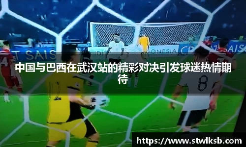 中国与巴西在武汉站的精彩对决引发球迷热情期待